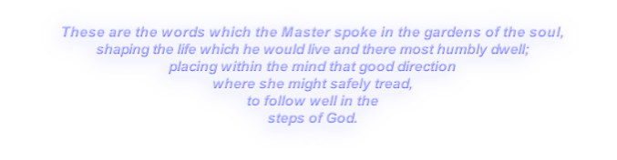These are the words which the Master spoke in the gardens of the soul,
shaping the life which he would live and there most humbly dwell;
placing within the mind that good direction
where she might safely tread,
to follow well in the
steps of God.
