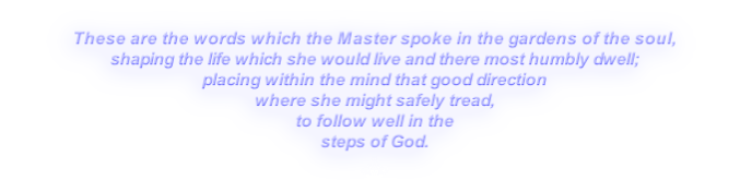 These are the words which the Master spoke in the gardens of the soul,
shaping the life which she would live and there most humbly dwell;
placing within the mind that good direction
where she might safely tread,
to follow well in the
steps of God.