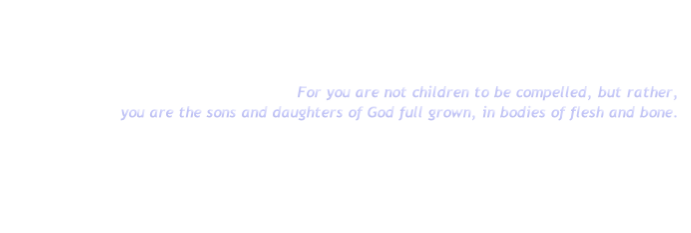 For you are not children to be compelled, but rather,
you are the sons and daughters of God full grown, in bodies of flesh and bone.
