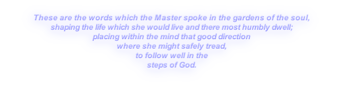 These are the words which the Master spoke in the gardens of the soul,
shaping the life which she would live and there most humbly dwell;
placing within the mind that good direction
where she might safely tread,
to follow well in the
steps of God.
