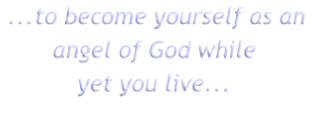 ...to become yourself as an
angel of God while
yet you live...
