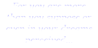 For you are more
than you suppose or even in your dreams perceived...