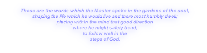 These are the words which the Master spoke in the gardens of the soul,
shaping the life which he would live and there most humbly dwell;
placing within the mind that good direction
where he might safely tread,
to follow well in the
steps of God.