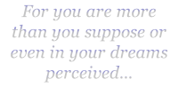 For you are more
than you suppose or even in your dreams perceived...