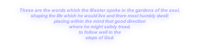 These are the words which the Master spoke in the gardens of the soul,
shaping the life which he would live and there most humbly dwell;
placing within the mind that good direction
where he might safely tread,
to follow well in the
steps of God.