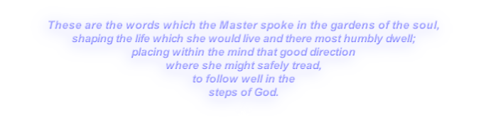 These are the words which the Master spoke in the gardens of the soul,
shaping the life which she would live and there most humbly dwell;
placing within the mind that good direction
where she might safely tread,
to follow well in the
steps of God.