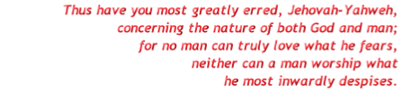 Thus have you most greatly erred, Jehovah-Yahweh,
concerning the nature of both God and man;
for no man can truly love what he fears,
neither can a man worship what
he most inwardly despises.